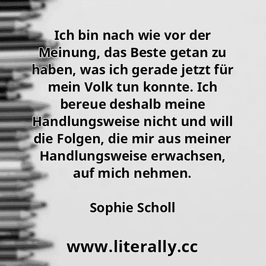 Ich bin nach wie vor der Meinung, das Beste getan zu haben, was ich gerade jetzt für mein Volk tun konnte. Ich bereue deshalb meine Handlungsweise nicht und will die Folgen, die mir aus meiner Handlungsweise erwachsen, auf mich nehmen.
Sophie Scholl
