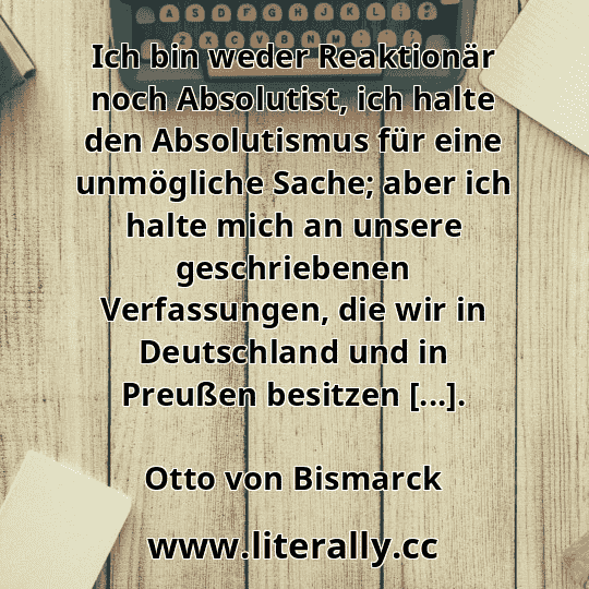 Ich bin weder Reaktionär noch Absolutist, ich halte den Absolutismus für eine unmögliche Sache; aber ich halte mich an unsere geschriebenen Verfassungen, die wir in Deutschland und in Preußen besitzen [...].
Otto von Bismarck
