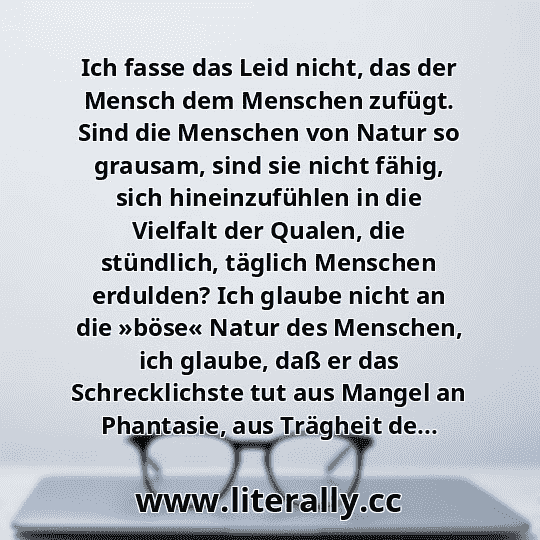 Ich fasse das Leid nicht, das der Mensch dem Menschen zufügt. Sind die Menschen von Natur so grausam, sind sie nicht fähig, sich hineinzufühlen in die Vielfalt der Qualen, die stündlich, täglich Menschen erdulden? Ich glaube nicht an die »böse« Natur des Menschen, ich glaube, daß er das Schrecklichste tut aus Mangel an Phantasie, aus Trägheit de...