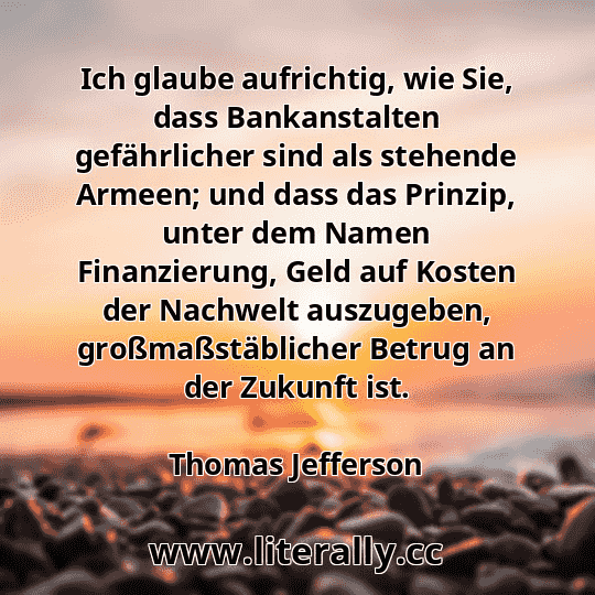 Ich glaube aufrichtig, wie Sie, dass Bankanstalten gefährlicher sind als stehende Armeen; und dass das Prinzip, unter dem Namen Finanzierung, Geld auf Kosten der Nachwelt auszugeben, großmaßstäblicher Betrug an der Zukunft ist.
Thomas Jefferson
 Ich glaube aufrichtig, wie Sie, dass Bankanstalten gefährlicher sind als stehende Armeen; und dass das Prinzip, unter dem Namen Finanzierung, Geld auf Kosten der Nachwelt auszugeben, großmaßstäblicher Betrug an der Zukunft ist.
Thomas Jefferson
