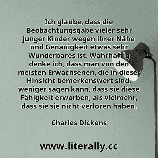 Ich glaube, dass die Beobachtungsgabe vieler sehr junger Kinder wegen ihrer Nähe und Genauigkeit etwas sehr Wunderbares ist. Wahrhaftig denke ich, dass man von den meisten Erwachsenen, die in dieser Hinsicht bemerkenswert sind, weniger sagen kann, dass sie diese Fähigkeit erworben, als vielmehr, dass sie sie nicht verloren haben.
Charles Dickens
 Ich glaube, dass die Beobachtungsgabe vieler sehr junger Kinder wegen ihrer Nähe und Genauigkeit etwas sehr Wunderbares ist. Wahrhaftig denke ich, dass man von den meisten Erwachsenen, die in dieser Hinsicht bemerkenswert sind, weniger sagen kann, dass sie diese Fähigkeit erworben, als vielmehr, dass sie sie nicht verloren haben.
Charles Dickens