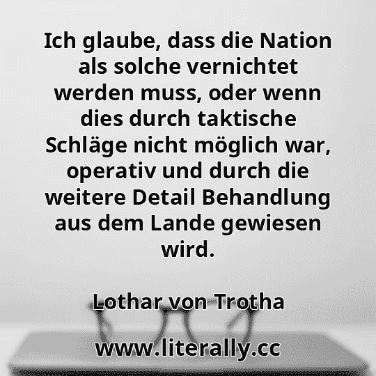 Ich glaube, dass die Nation als solche vernichtet werden muss, oder wenn dies durch taktische Schläge nicht möglich war, operativ und durch die weitere Detail Behandlung aus dem Lande gewiesen wird.
Lothar von Trotha
