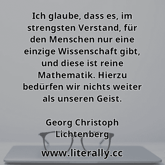 Ich glaube, dass es, im strengsten Verstand, für den Menschen nur eine einzige Wissenschaft gibt, und diese ist reine Mathematik. Hierzu bedürfen wir nichts weiter als unseren Geist.
Georg Christoph Lichtenberg
