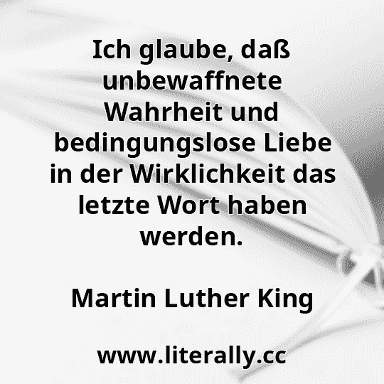 Ich glaube, daß unbewaffnete Wahrheit und bedingungslose Liebe in der Wirklichkeit das letzte Wort haben werden.
Martin Luther King

