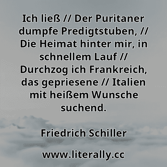 Ich ließ // Der Puritaner dumpfe Predigtstuben, // Die Heimat hinter mir, in schnellem Lauf // Durchzog ich Frankreich, das gepriesene // Italien mit heißem Wunsche suchend.
Friedrich Schiller
