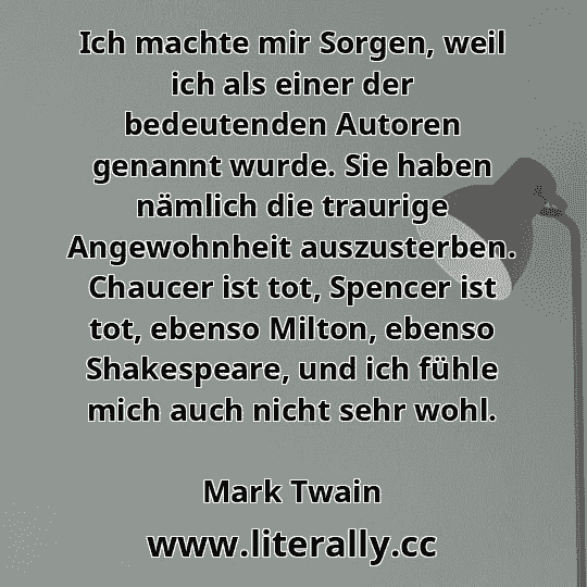 Ich machte mir Sorgen, weil ich als einer der bedeutenden Autoren genannt wurde. Sie haben nämlich die traurige Angewohnheit auszusterben. Chaucer ist tot, Spencer ist tot, ebenso Milton, ebenso Shakespeare, und ich fühle mich auch nicht sehr wohl.
Mark Twain

