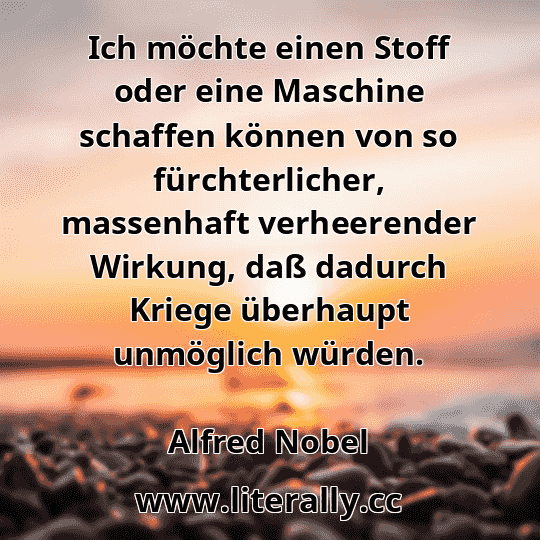 Ich möchte einen Stoff oder eine Maschine schaffen können von so fürchterlicher, massenhaft verheerender Wirkung, daß dadurch Kriege überhaupt unmöglich würden.
Alfred Nobel
