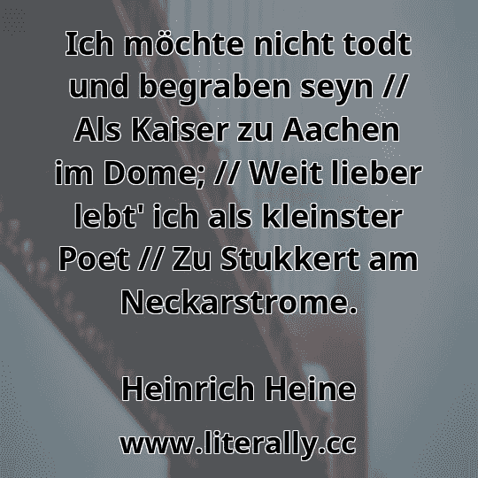 Ich möchte nicht todt und begraben seyn // Als Kaiser zu Aachen im Dome; // Weit lieber lebt' ich als kleinster Poet // Zu Stukkert am Neckarstrome.
Heinrich Heine
