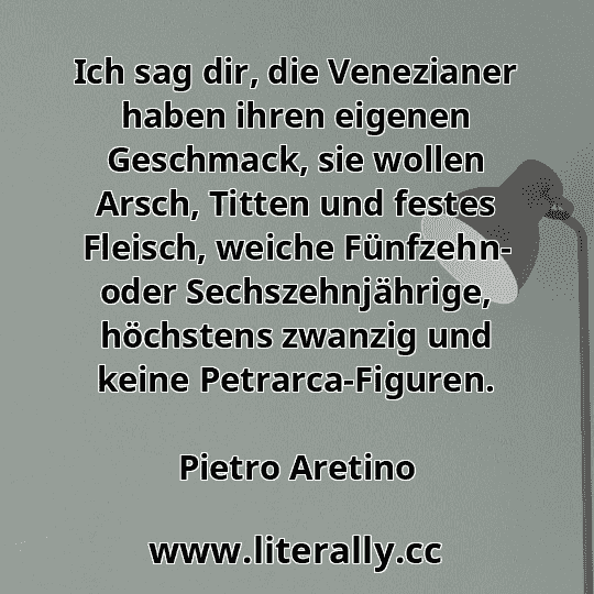 Ich sag dir, die Venezianer haben ihren eigenen Geschmack, sie wollen Arsch, Titten und festes Fleisch, weiche Fünfzehn- oder Sechszehnjährige, höchstens zwanzig und keine Petrarca-Figuren.
Pietro Aretino
