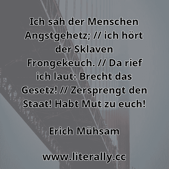 Ich sah der Menschen Angstgehetz; // ich hört der Sklaven Frongekeuch. // Da rief ich laut: Brecht das Gesetz! // Zersprengt den Staat! Habt Mut zu euch!
Erich Mühsam
Ich sah der Menschen Angstgehetz; // ich hört der Sklaven Frongekeuch. // Da rief ich laut: Brecht das Gesetz! // Zersprengt den Staat! Habt Mut zu euch!
Erich Mühsam