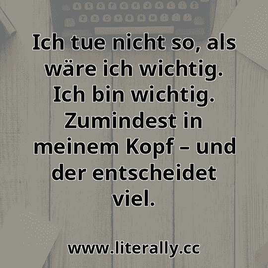 Ich tue nicht so, als wäre ich wichtig. Ich bin wichtig. Zumindest in meinem Kopf – und der entscheidet viel.

