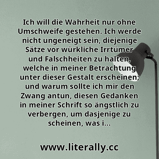 Ich will die Wahrheit nur ohne Umschweife gestehen. Ich werde nicht ungeneigt sein, diejenige Sätze vor würkliche Irrtümer und Falschheiten zu halten, welche in meiner Betrachtung unter dieser Gestalt erscheinen; und warum sollte ich mir den Zwang antun, diesen Gedanken in meiner Schrift so ängstlich zu verbergen, um dasjenige zu scheinen, was i...