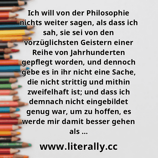 Ich will von der Philosophie nichts weiter sagen, als dass ich sah, sie sei von den vorzüglichsten Geistern einer Reihe von Jahrhunderten gepflegt worden, und dennoch gebe es in ihr nicht eine Sache, die nicht strittig und mithin zweifelhaft ist; und dass ich demnach nicht eingebildet genug war, um zu hoffen, es werde mir damit besser gehen als ... Ich will von der Philosophie nichts weiter sagen, als dass ich sah, sie sei von den vorzüglichsten Geistern einer Reihe von Jahrhunderten gepflegt worden, und dennoch gebe es in ihr nicht eine Sache, die nicht strittig und mithin zweifelhaft ist; und dass ich demnach nicht eingebildet genug war, um zu hoffen, es werde mir damit besser gehen als ...