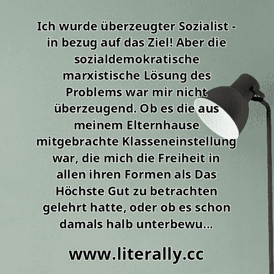 Ich wurde überzeugter Sozialist - in bezug auf das Ziel! Aber die sozialdemokratische marxistische Lösung des Problems war mir nicht überzeugend. Ob es die aus meinem Elternhause mitgebrachte Klasseneinstellung war, die mich die Freiheit in allen ihren Formen als Das Höchste Gut zu betrachten gelehrt hatte, oder ob es schon damals halb unterbewu...