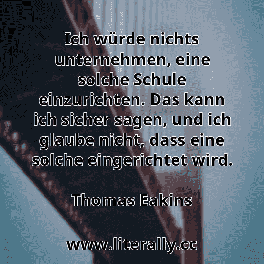 Ich würde nichts unternehmen, eine solche Schule einzurichten. Das kann ich sicher sagen, und ich glaube nicht, dass eine solche eingerichtet wird.
Thomas Eakins
 Ich würde nichts unternehmen, eine solche Schule einzurichten. Das kann ich sicher sagen, und ich glaube nicht, dass eine solche eingerichtet wird.
Thomas Eakins