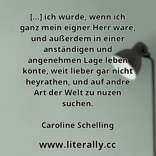 [...] ich würde, wenn ich ganz mein eigner Herr wäre, und außerdem in einer anständigen und angenehmen Lage leben könte, weit lieber gar nicht heyrathen, und auf andre Art der Welt zu nuzen suchen.
Caroline Schelling
