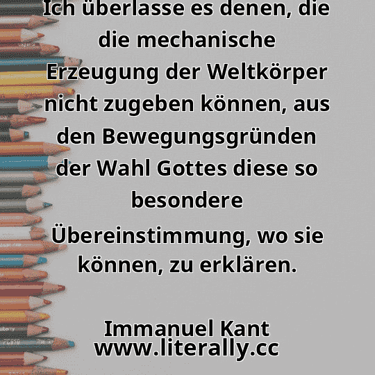Ich überlasse es denen, die die mechanische Erzeugung der Weltkörper nicht zugeben können, aus den Bewegungsgründen der Wahl Gottes diese so besondere Übereinstimmung, wo sie können, zu erklären.
Immanuel Kant
