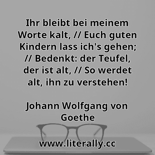 Ihr bleibt bei meinem Worte kalt, // Euch guten Kindern lass ich's gehen; // Bedenkt: der Teufel, der ist alt, // So werdet alt, ihn zu verstehen!
Johann Wolfgang von Goethe

