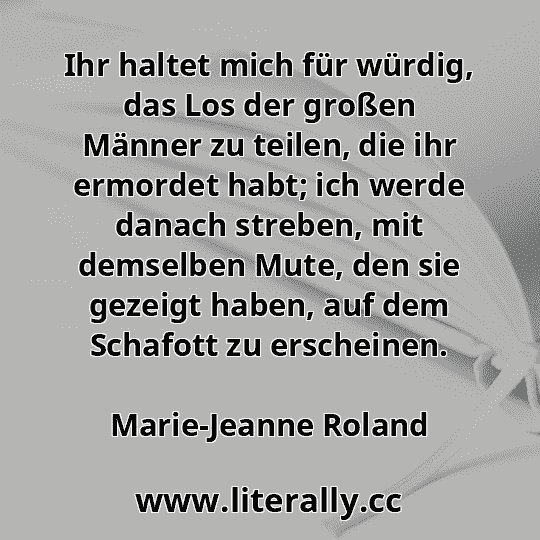Ihr haltet mich für würdig, das Los der großen Männer zu teilen, die ihr ermordet habt; ich werde danach streben, mit demselben Mute, den sie gezeigt haben, auf dem Schafott zu erscheinen.
Marie-Jeanne Roland
