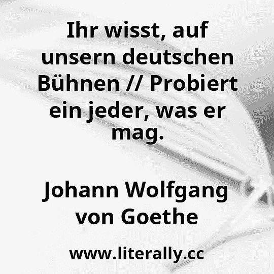 Ihr wisst, auf unsern deutschen Bühnen // Probiert ein jeder, was er mag.
Johann Wolfgang von Goethe
