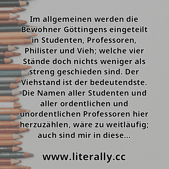 Im allgemeinen werden die Bewohner Göttingens eingeteilt in Studenten, Professoren, Philister und Vieh; welche vier Stände doch nichts weniger als streng geschieden sind. Der Viehstand ist der bedeutendste. Die Namen aller Studenten und aller ordentlichen und unordentlichen Professoren hier herzuzählen, wäre zu weitläufig; auch sind mir in diese...