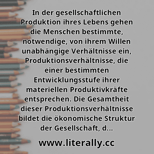 In der gesellschaftlichen Produktion ihres Lebens gehen die Menschen bestimmte, notwendige, von ihrem Willen unabhängige Verhältnisse ein, Produktionsverhältnisse, die einer bestimmten Entwicklungsstufe ihrer materiellen Produktivkräfte entsprechen. Die Gesamtheit dieser Produktionsverhältnisse bildet die ökonomische Struktur der Gesellschaft, d... In der gesellschaftlichen Produktion ihres Lebens gehen die Menschen bestimmte, notwendige, von ihrem Willen unabhängige Verhältnisse ein, Produktionsverhältnisse, die einer bestimmten Entwicklungsstufe ihrer materiellen Produktivkräfte entsprechen. Die Gesamtheit dieser Produktionsverhältnisse bildet die ökonomische Struktur der Gesellschaft, d...