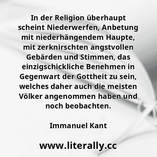 In der Religion überhaupt scheint Niederwerfen, Anbetung mit niederhängendem Haupte, mit zerknirschten angstvollen Gebärden und Stimmen, das einzigschickliche Benehmen in Gegenwart der Gottheit zu sein, welches daher auch die meisten Völker angenommen haben und noch beobachten.
Immanuel Kant
