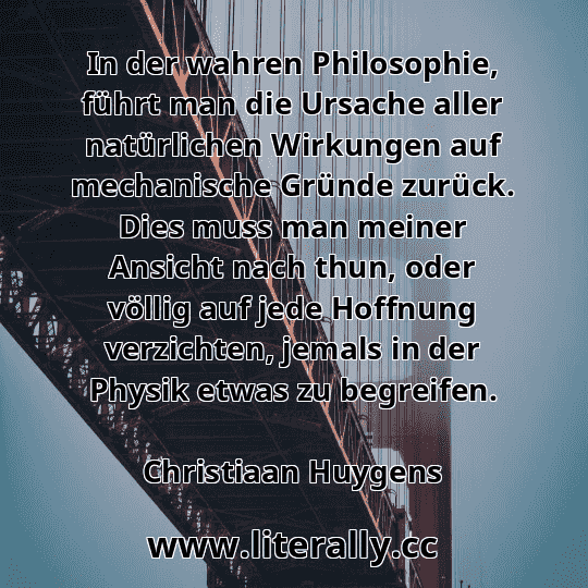 In der wahren Philosophie, führt man die Ursache aller natürlichen Wirkungen auf mechanische Gründe zurück. Dies muss man meiner Ansicht nach thun, oder völlig auf jede Hoffnung verzichten, jemals in der Physik etwas zu begreifen.
Christiaan Huygens
