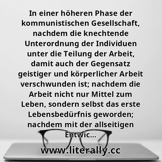 In einer höheren Phase der kommunistischen Gesellschaft, nachdem die knechtende Unterordnung der Individuen unter die Teilung der Arbeit, damit auch der Gegensatz geistiger und körperlicher Arbeit verschwunden ist; nachdem die Arbeit nicht nur Mittel zum Leben, sondern selbst das erste Lebensbedürfnis geworden; nachdem mit der allseitigen Entwic...