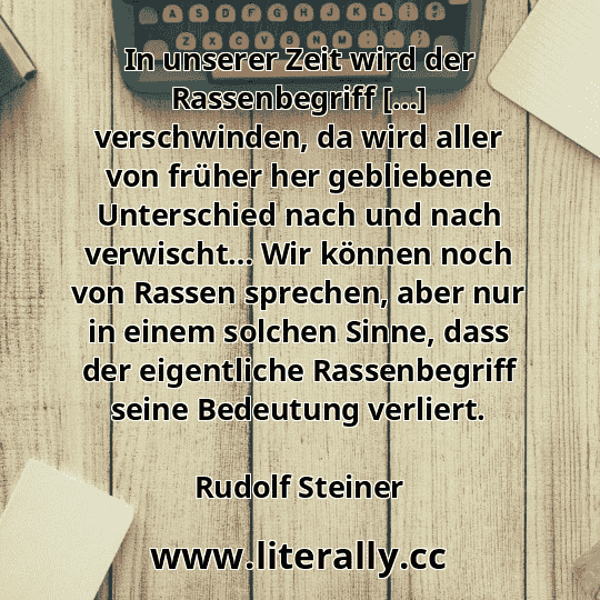In unserer Zeit wird der Rassenbegriff […] verschwinden, da wird aller von früher her gebliebene Unterschied nach und nach verwischt… Wir können noch von Rassen sprechen, aber nur in einem solchen Sinne, dass der eigentliche Rassenbegriff seine Bedeutung verliert.
Rudolf Steiner
