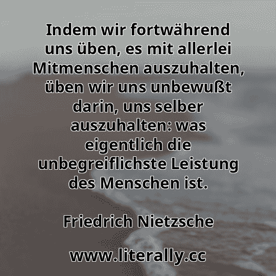 Indem wir fortwährend uns üben, es mit allerlei Mitmenschen auszuhalten, üben wir uns unbewußt darin, uns selber auszuhalten: was eigentlich die unbegreiflichste Leistung des Menschen ist.
Friedrich Nietzsche
