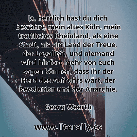 Ja, herrlich hast du dich bewährt, mein altes Köln, mein treffliches Rheinland, als eine Stadt, als ein Land der Treue, der Loyalität, und niemand wird hinfort mehr von euch sagen können, dass ihr der Herd des Aufruhrs wärt, der Revolution und der Anarchie.
Georg Weerth
