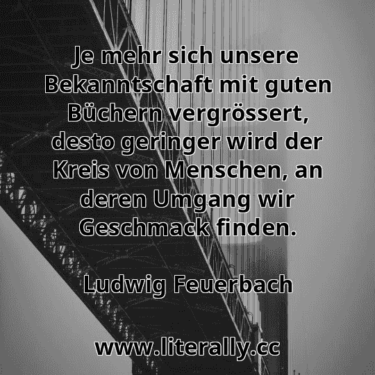 Je mehr sich unsere Bekanntschaft mit guten Büchern vergrössert, desto geringer wird der Kreis von Menschen, an deren Umgang wir Geschmack finden.
Ludwig Feuerbach
