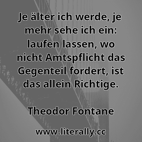 Je älter ich werde, je mehr sehe ich ein: laufen lassen, wo nicht Amtspflicht das Gegenteil fordert, ist das allein Richtige.
Theodor Fontane
