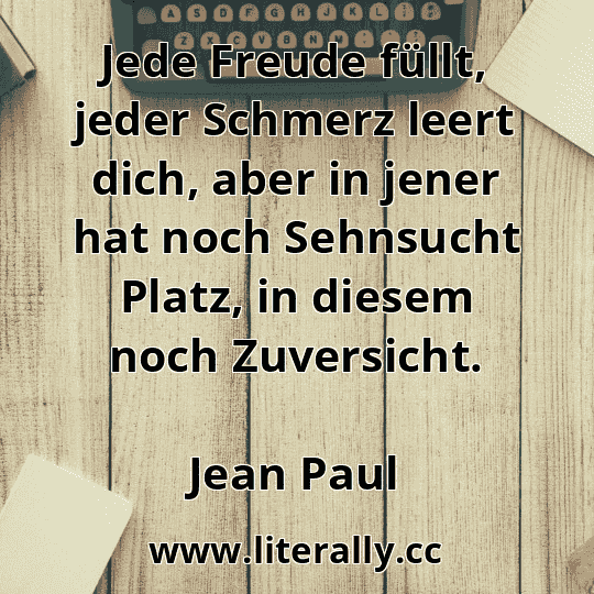 Jede Freude füllt, jeder Schmerz leert dich, aber in jener hat noch Sehnsucht Platz, in diesem noch Zuversicht.
Jean Paul
