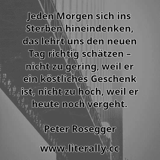 Jeden Morgen sich ins Sterben hineindenken, das lehrt uns den neuen Tag richtig schätzen – nicht zu gering, weil er ein köstliches Geschenk ist, nicht zu hoch, weil er heute noch vergeht.
Peter Rosegger
 Jeden Morgen sich ins Sterben hineindenken, das lehrt uns den neuen Tag richtig schätzen – nicht zu gering, weil er ein köstliches Geschenk ist, nicht zu hoch, weil er heute noch vergeht.
Peter Rosegger