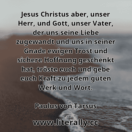 Jesus Christus aber, unser Herr, und Gott, unser Vater, der uns seine Liebe zugewandt und uns in seiner Gnade ewigen Trost und sichere Hoffnung geschenkt hat, tröste euch und gebe euch Kraft zu jedem guten Werk und Wort.
Paulus von Tarsus
 Jesus Christus aber, unser Herr, und Gott, unser Vater, der uns seine Liebe zugewandt und uns in seiner Gnade ewigen Trost und sichere Hoffnung geschenkt hat, tröste euch und gebe euch Kraft zu jedem guten Werk und Wort.
Paulus von Tarsus