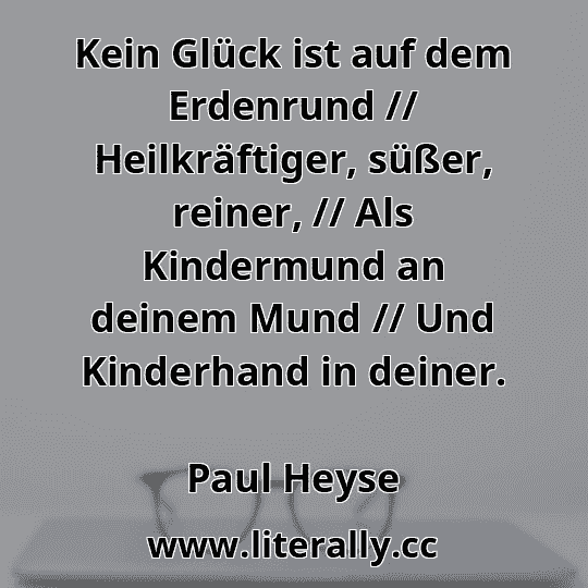 Kein Glück ist auf dem Erdenrund // Heilkräftiger, süßer, reiner, // Als Kindermund an deinem Mund // Und Kinderhand in deiner.
Paul Heyse
