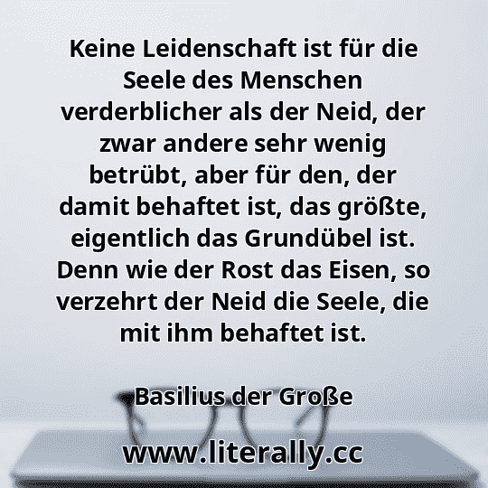 Keine Leidenschaft ist für die Seele des Menschen verderblicher als der Neid, der zwar andere sehr wenig betrübt, aber für den, der damit behaftet ist, das größte, eigentlich das Grundübel ist. Denn wie der Rost das Eisen, so verzehrt der Neid die Seele, die mit ihm behaftet ist.
Basilius der Große
