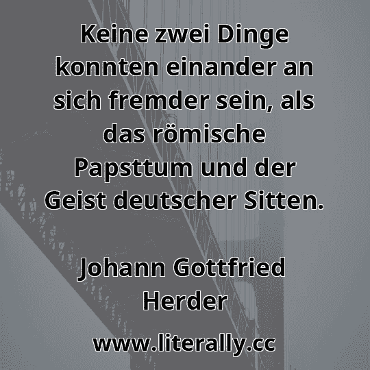 Keine zwei Dinge konnten einander an sich fremder sein, als das römische Papsttum und der Geist deutscher Sitten.
Johann Gottfried Herder
