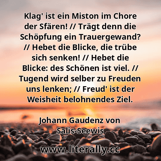 Klag' ist ein Miston im Chore der Sfären! // Trägt denn die Schöpfung ein Trauergewand? // Hebet die Blicke, die trübe sich senken! // Hebet die Blicke: des Schönen ist viel. // Tugend wird selber zu Freuden uns lenken; // Freud' ist der Weisheit belohnendes Ziel.
Johann Gaudenz von Salis-Seewis
