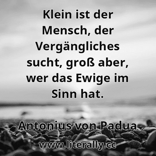 Klein ist der Mensch, der Vergängliches sucht, groß aber, wer das Ewige im Sinn hat.
Antonius von Padua
