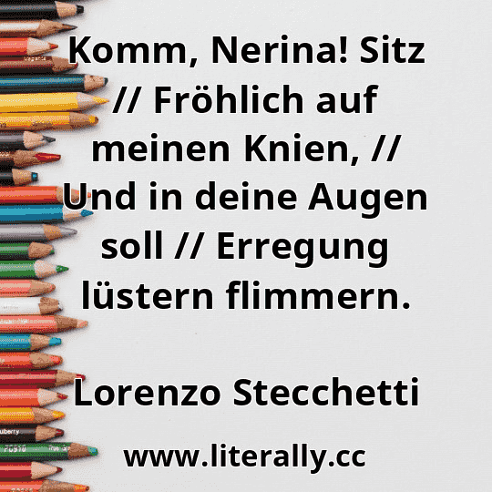 Komm, Nerina! Sitz // Fröhlich auf meinen Knien, // Und in deine Augen soll // Erregung lüstern flimmern.
Lorenzo Stecchetti

