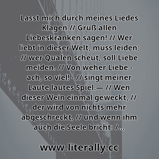 Lasst mich durch meines Liedes Klagen // Gruß allen Liebeskranken sagen! // Wer liebt in dieser Welt, muss leiden; // wer Qualen scheut, soll Liebe meiden. // Von weher Liebe - ach, so viel! - // singt meiner Laute lautes Spiel.— // Wen dieser Wein einmal geweckt, // der wird von nichts mehr abgeschreckt, // und wenn ihm auch die Seele bricht: /...