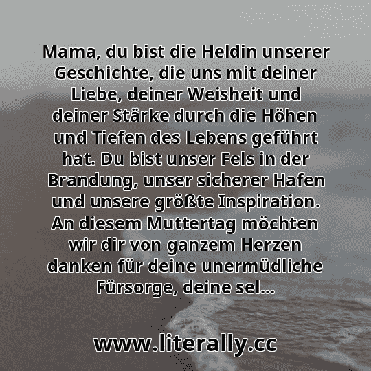 Mama, du bist die Heldin unserer Geschichte, die uns mit deiner Liebe, deiner Weisheit und deiner Stärke durch die Höhen und Tiefen des Lebens geführt hat. Du bist unser Fels in der Brandung, unser sicherer Hafen und unsere größte Inspiration. An diesem Muttertag möchten wir dir von ganzem Herzen danken für deine unermüdliche Fürsorge, deine sel...