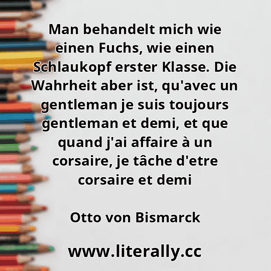Man behandelt mich wie einen Fuchs, wie einen Schlaukopf erster Klasse. Die Wahrheit aber ist, qu'avec un gentleman je suis toujours gentleman et demi, et que quand j'ai affaire à un corsaire, je tâche d'etre corsaire et demi
Otto von Bismarck
