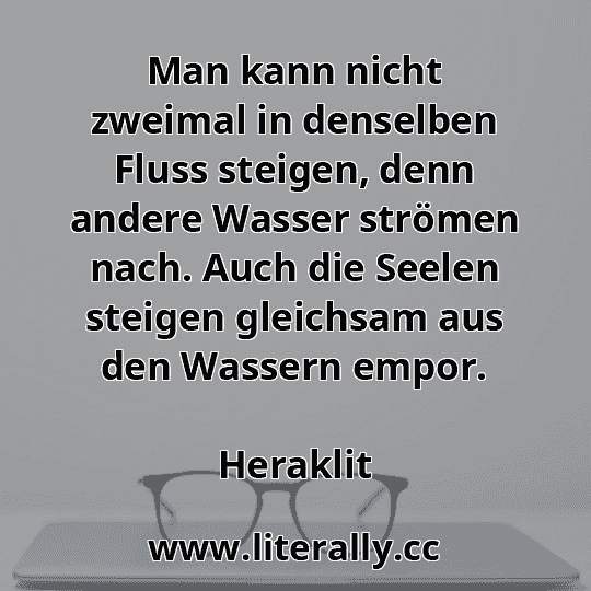 Man kann nicht zweimal in denselben Fluss steigen, denn andere Wasser strömen nach. Auch die Seelen steigen gleichsam aus den Wassern empor.
Heraklit
 Man kann nicht zweimal in denselben Fluss steigen, denn andere Wasser strömen nach. Auch die Seelen steigen gleichsam aus den Wassern empor.
Heraklit