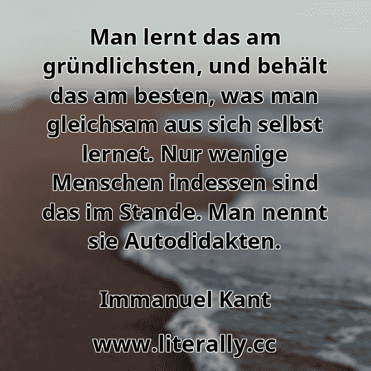 Man lernt das am gründlichsten, und behält das am besten, was man gleichsam aus sich selbst lernet. Nur wenige Menschen indessen sind das im Stande. Man nennt sie Autodidakten.
Immanuel Kant
