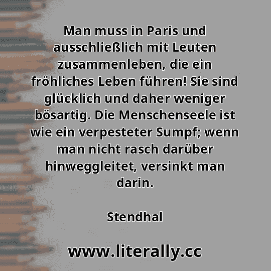 Man muss in Paris und ausschließlich mit Leuten zusammenleben, die ein fröhliches Leben führen! Sie sind glücklich und daher weniger bösartig. Die Menschenseele ist wie ein verpesteter Sumpf; wenn man nicht rasch darüber hinweggleitet, versinkt man darin.
Stendhal
