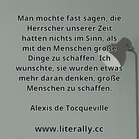 Man möchte fast sagen, die Herrscher unserer Zeit hätten nichts im Sinn, als mit den Menschen große Dinge zu schaffen. Ich wünschte, sie würden etwas mehr daran denken, große Menschen zu schaffen.
Alexis de Tocqueville
